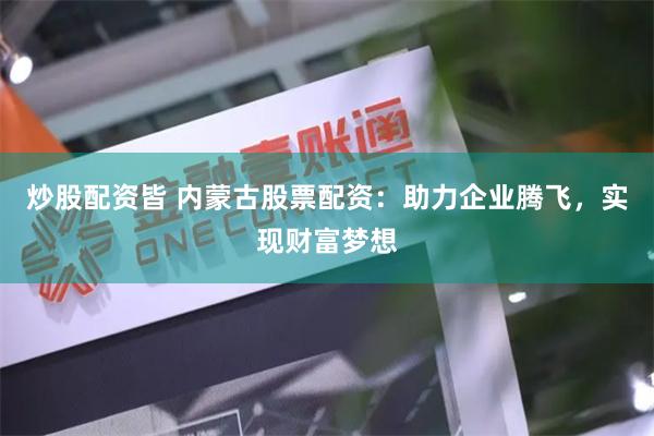 炒股配资皆 内蒙古股票配资：助力企业腾飞，实现财富梦想