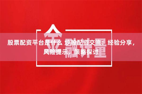 股票配资平台是什么 炒股配资交流：经验分享，风险提示，策略探讨