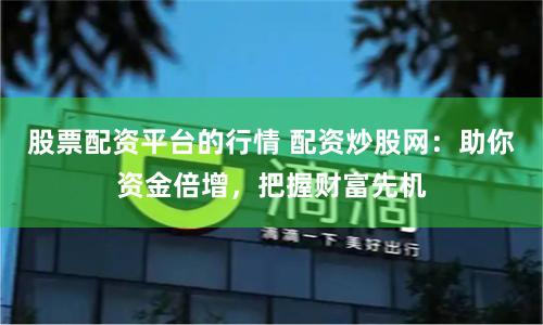 股票配资平台的行情 配资炒股网：助你资金倍增，把握财富先机