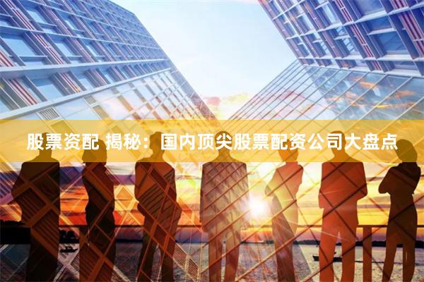 股票资配 揭秘：国内顶尖股票配资公司大盘点