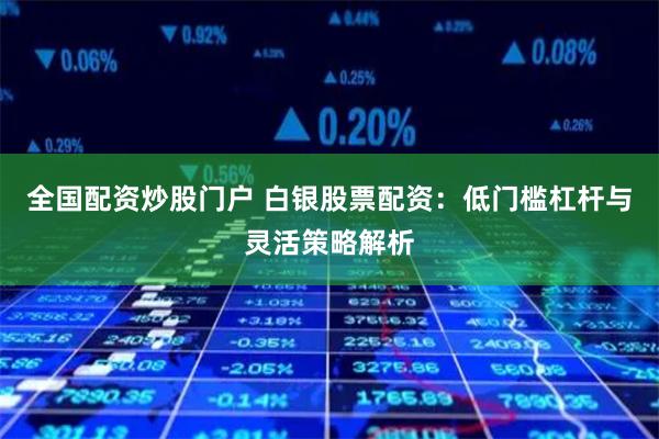 全国配资炒股门户 白银股票配资：低门槛杠杆与灵活策略解析